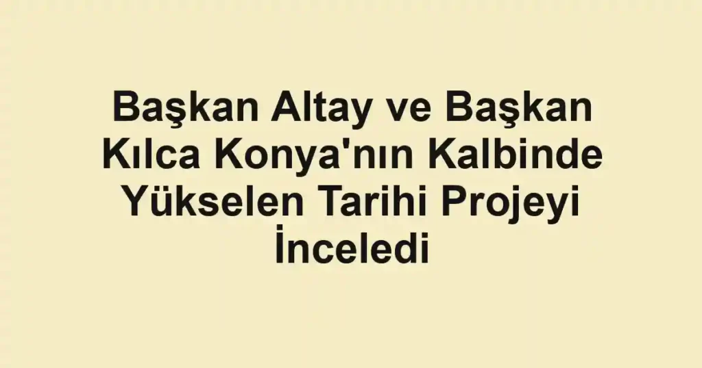 Başkan Altay ve Başkan Kılca Konya'nın Kalbinde Yükselen Tarihi Projeyi İnceledi