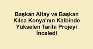 Başkan Altay ve Başkan Kılca Konya'nın Kalbinde Yükselen Tarihi Projeyi İnceledi