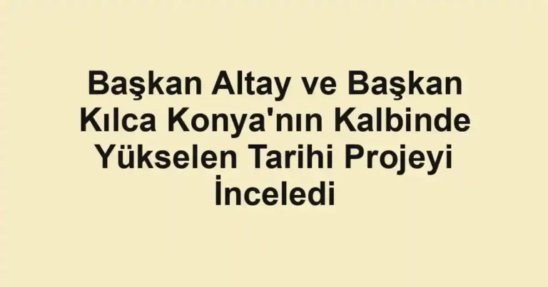 Başkan Altay ve Başkan Kılca Konya'nın Kalbinde Yükselen Tarihi Projeyi İnceledi