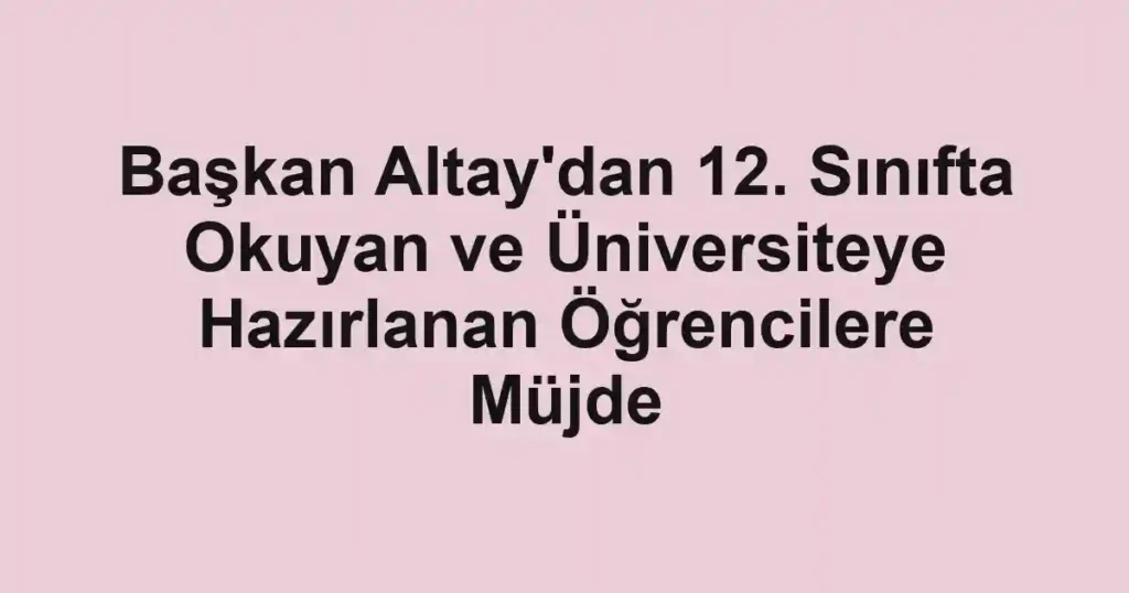 Başkan Altay'dan 12. Sınıfta Okuyan ve Üniversiteye Hazırlanan Öğrencilere Müjde