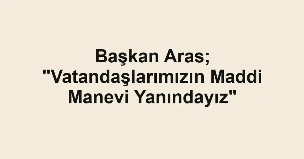 Başkan Aras; "Vatandaşlarımızın Maddi Manevi Yanındayız"