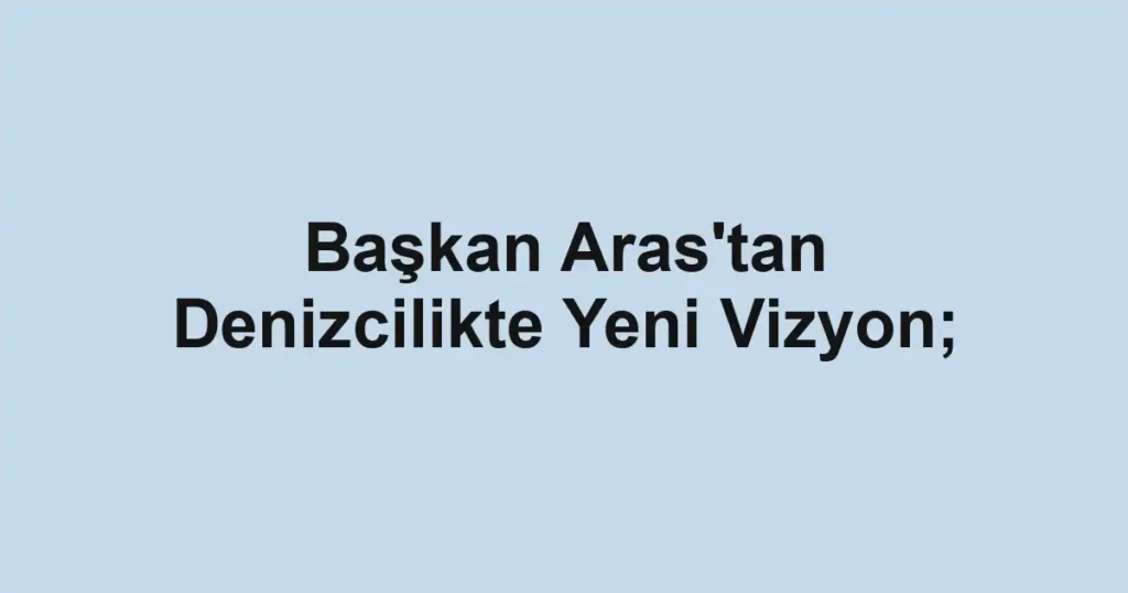 Başkan Aras'tan Denizcilikte Yeni Vizyon;
