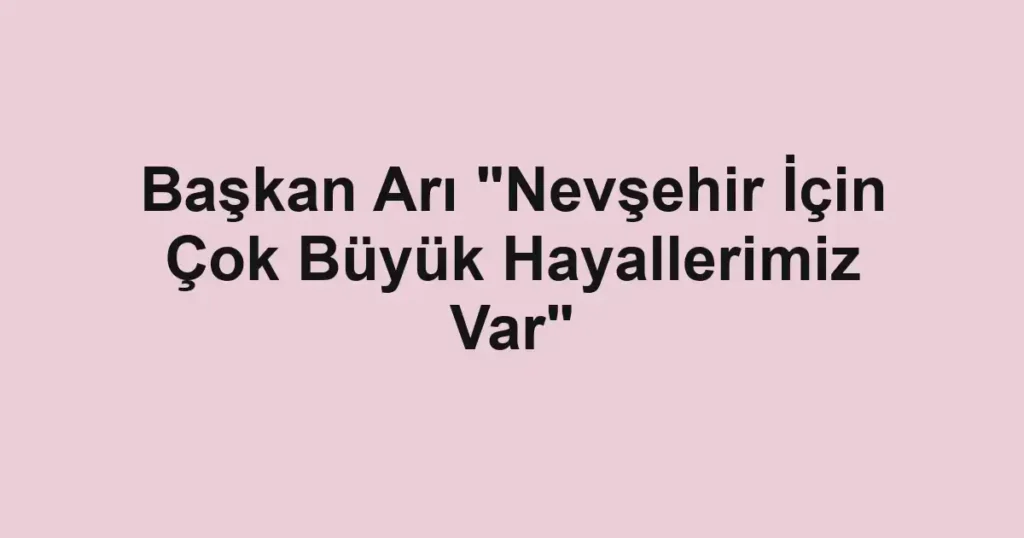 Başkan Arı "Nevşehir İçin Çok Büyük Hayallerimiz Var"