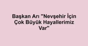 Başkan Arı "Nevşehir İçin Çok Büyük Hayallerimiz Var"
