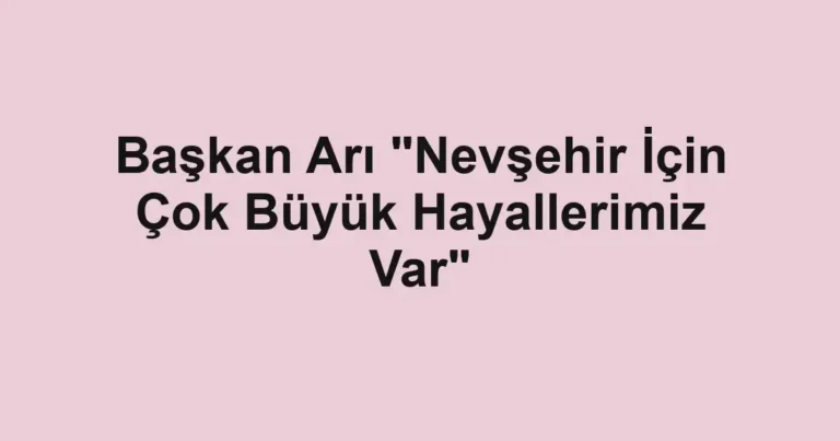 Başkan Arı "Nevşehir İçin Çok Büyük Hayallerimiz Var"