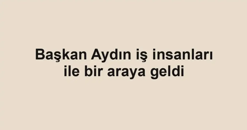 Başkan Aydın iş insanları ile bir araya geldi