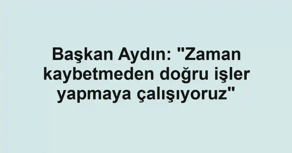 Başkan Aydın: "Zaman kaybetmeden doğru işler yapmaya çalışıyoruz"