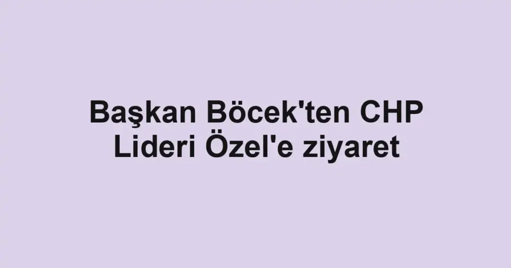 Başkan Böcek'ten CHP Lideri Özel'e ziyaret