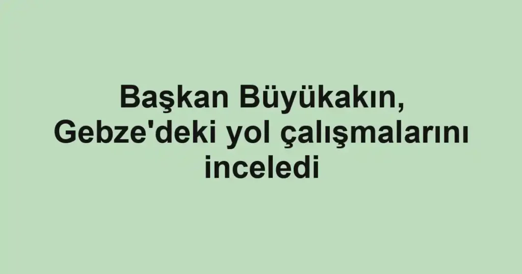 Başkan Büyükakın, Gebze'deki yol çalışmalarını inceledi