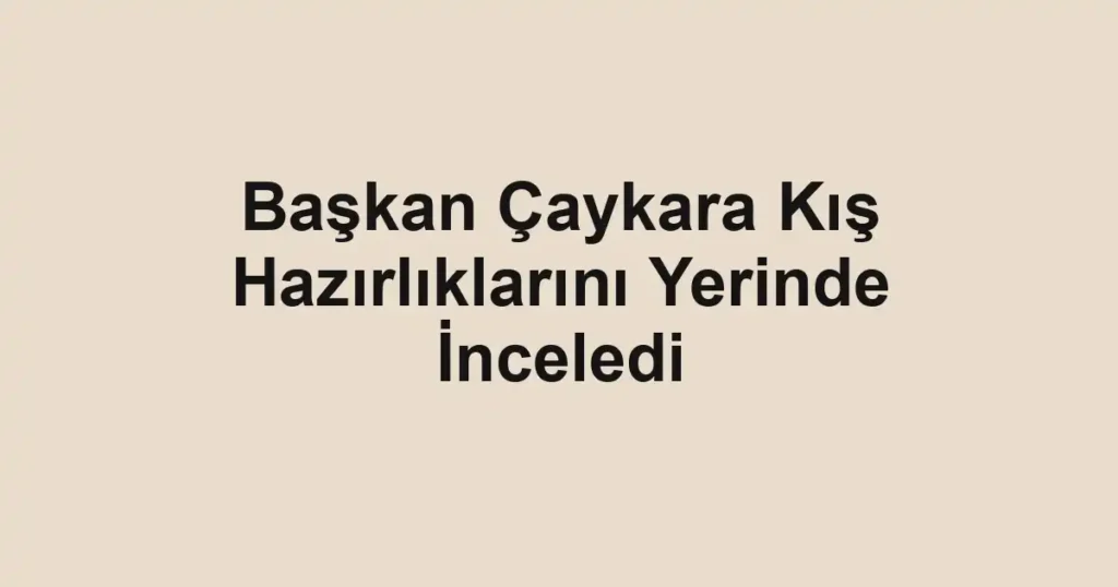 Başkan Çaykara Kış Hazırlıklarını Yerinde İnceledi