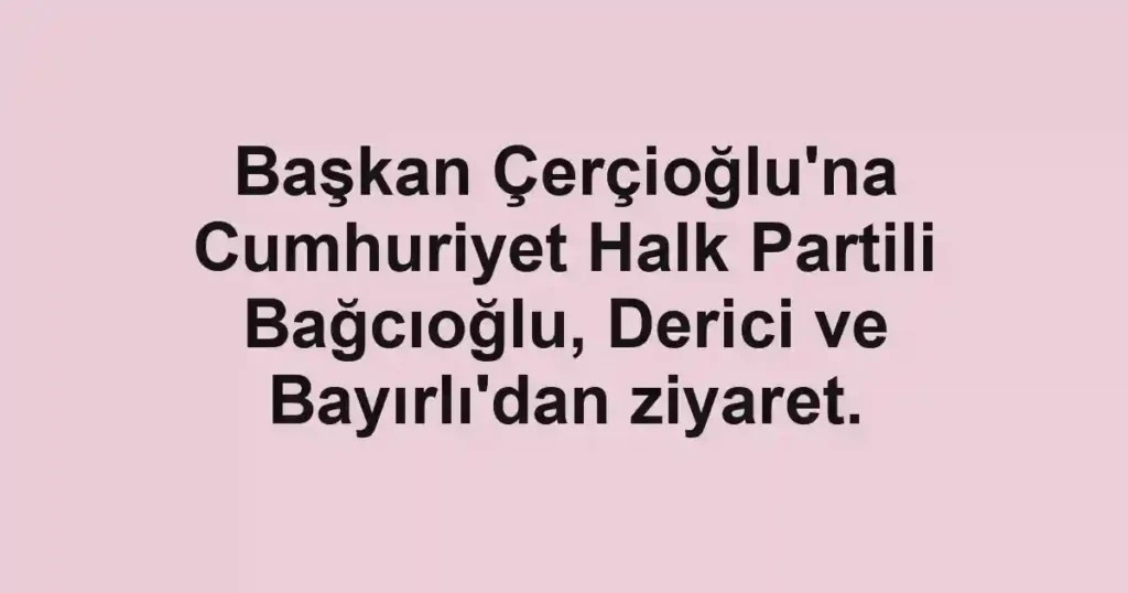 Başkan Çerçioğlu'na Cumhuriyet Halk Partili Bağcıoğlu, Derici ve Bayırlı'dan ziyaret.