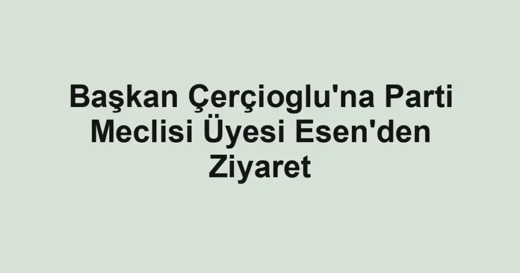 Başkan Çerçioglu'na Parti Meclisi Üyesi Esen'den Ziyaret