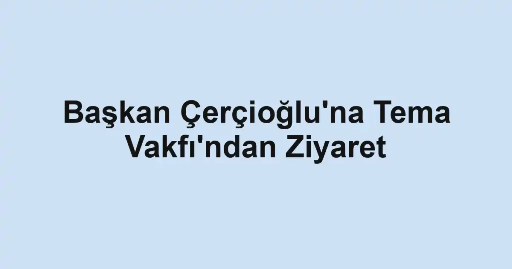 Başkan Çerçioğlu'na Tema Vakfı'ndan Ziyaret