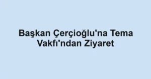 Başkan Çerçioğlu'na Tema Vakfı'ndan Ziyaret