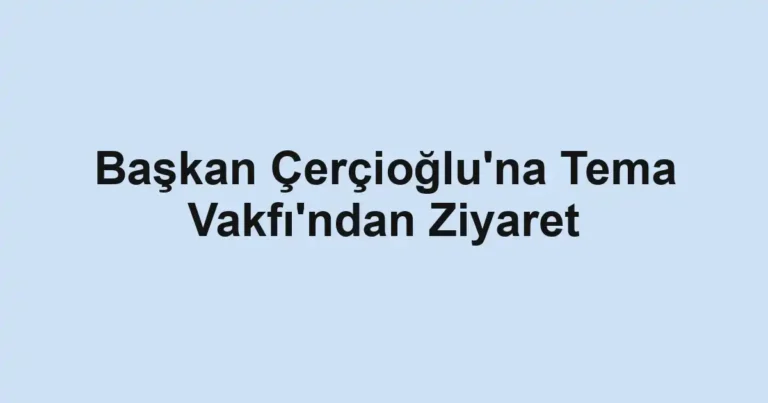 Başkan Çerçioğlu'na Tema Vakfı'ndan Ziyaret