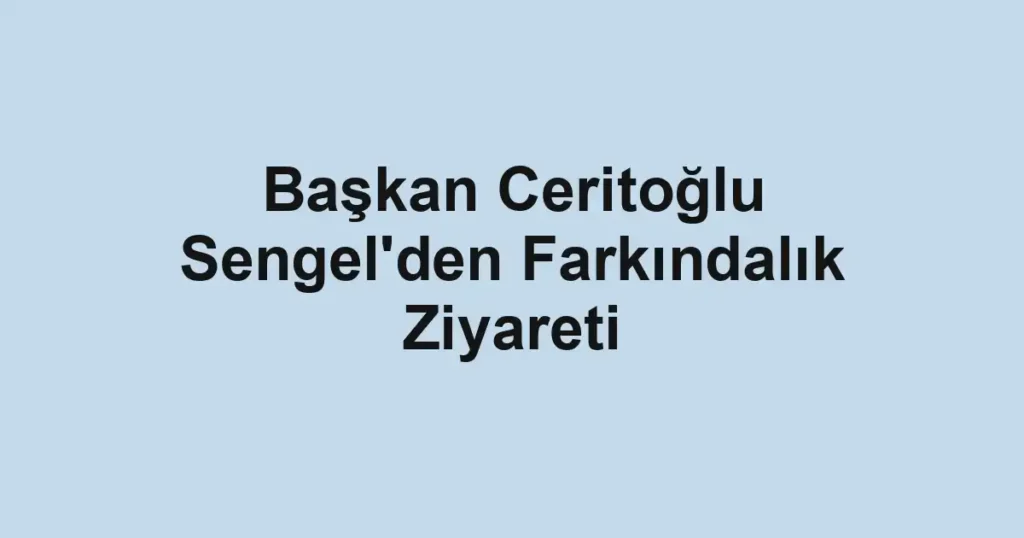 Başkan Ceritoğlu Sengel'den Farkındalık Ziyareti