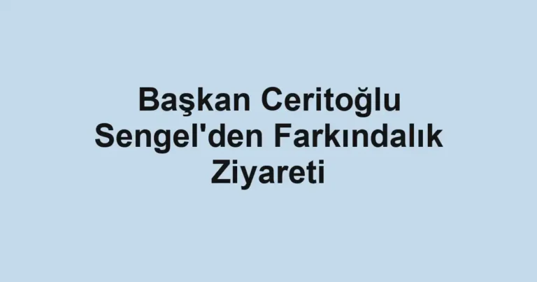 Başkan Ceritoğlu Sengel'den Farkındalık Ziyareti
