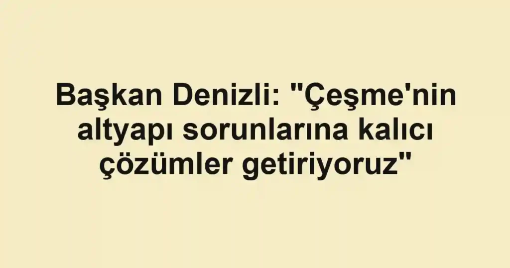 Başkan Denizli: "Çeşme'nin altyapı sorunlarına kalıcı çözümler getiriyoruz"