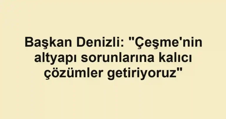 Başkan Denizli: "Çeşme'nin altyapı sorunlarına kalıcı çözümler getiriyoruz"