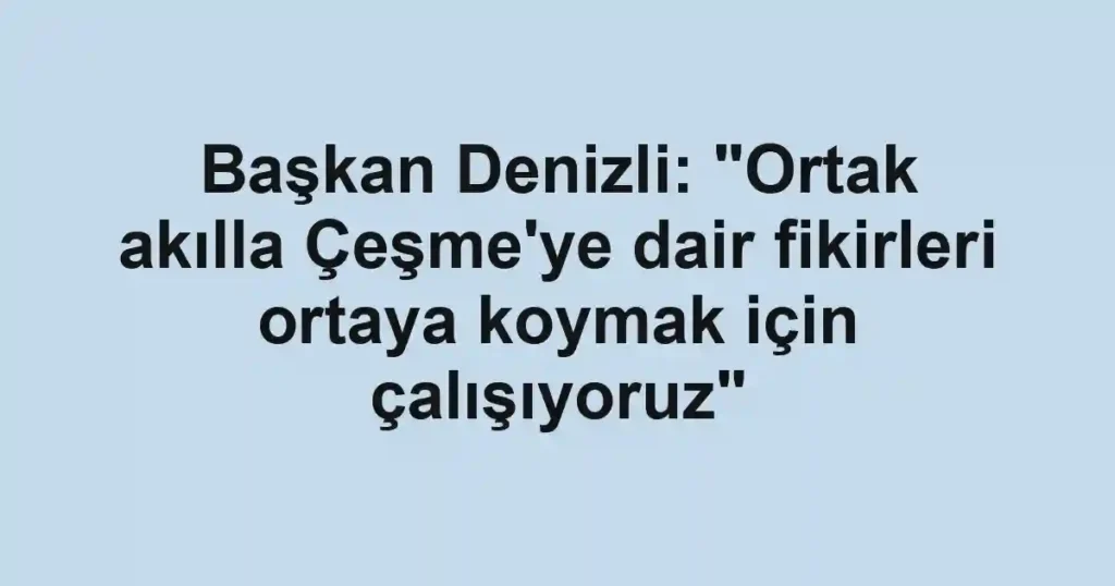 Başkan Denizli: "Ortak akılla Çeşme'ye dair fikirleri ortaya koymak için çalışıyoruz"