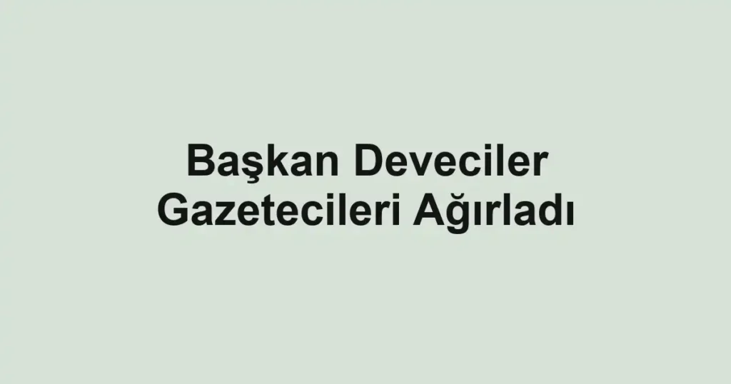 Başkan Deveciler Gazetecileri Ağırladı