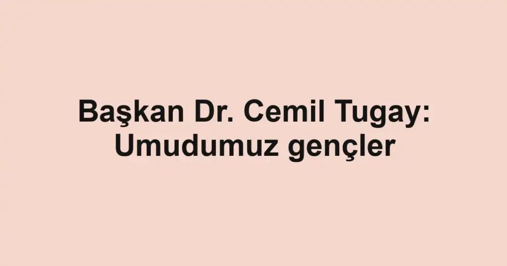 Başkan Dr. Cemil Tugay: Umudumuz gençler