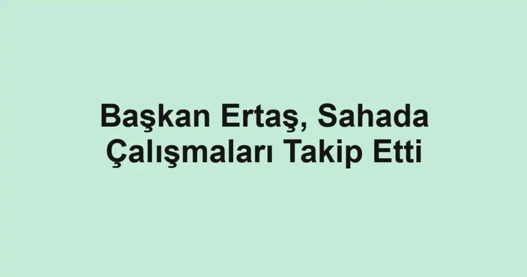 Başkan Ertaş, Sahada Çalışmaları Takip Etti