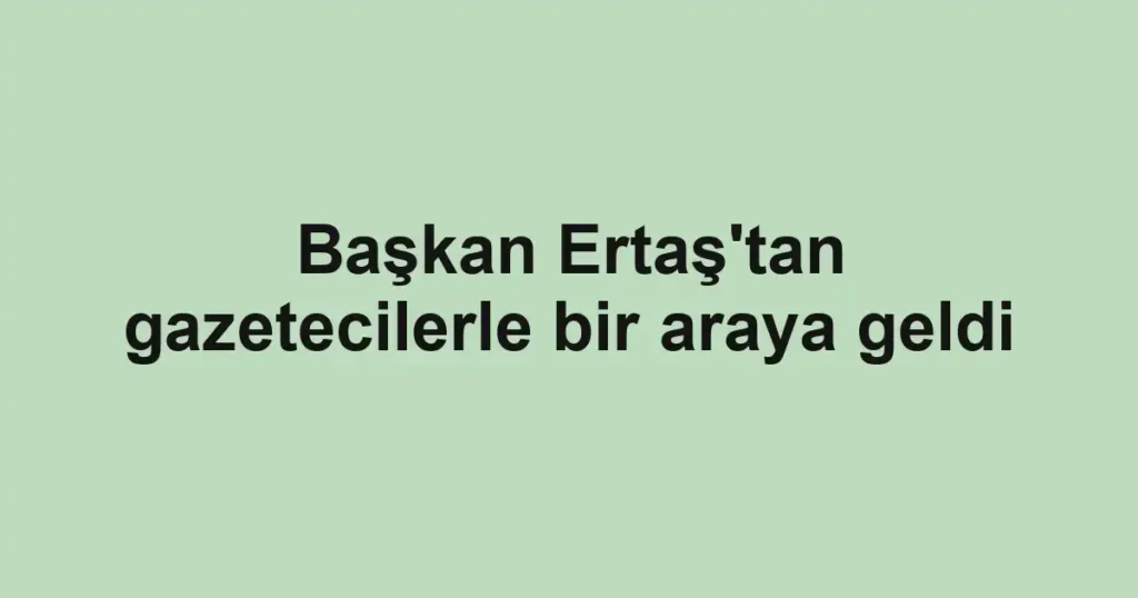 Başkan Ertaş'tan gazetecilerle bir araya geldi