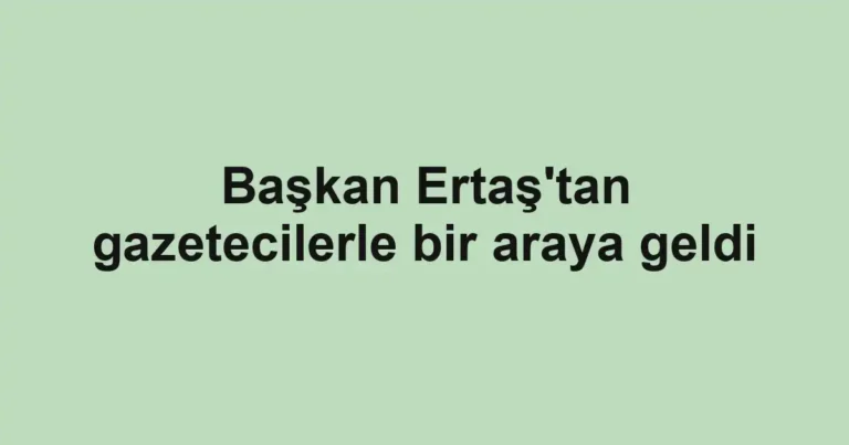 Başkan Ertaş'tan gazetecilerle bir araya geldi