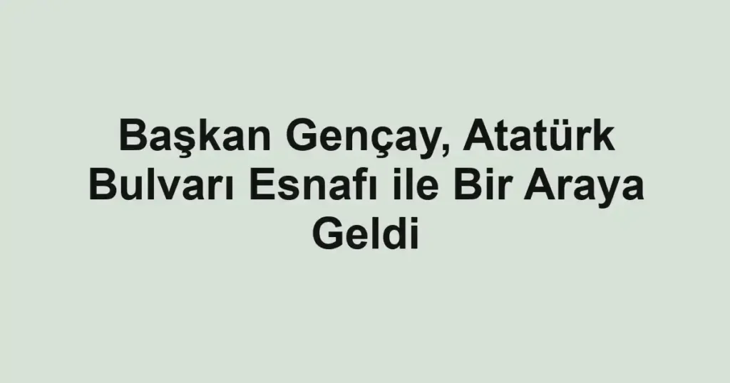 Başkan Gençay, Atatürk Bulvarı Esnafı ile Bir Araya Geldi