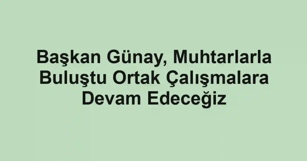 Başkan Günay, Muhtarlarla Buluştu Ortak Çalışmalara Devam Edeceğiz