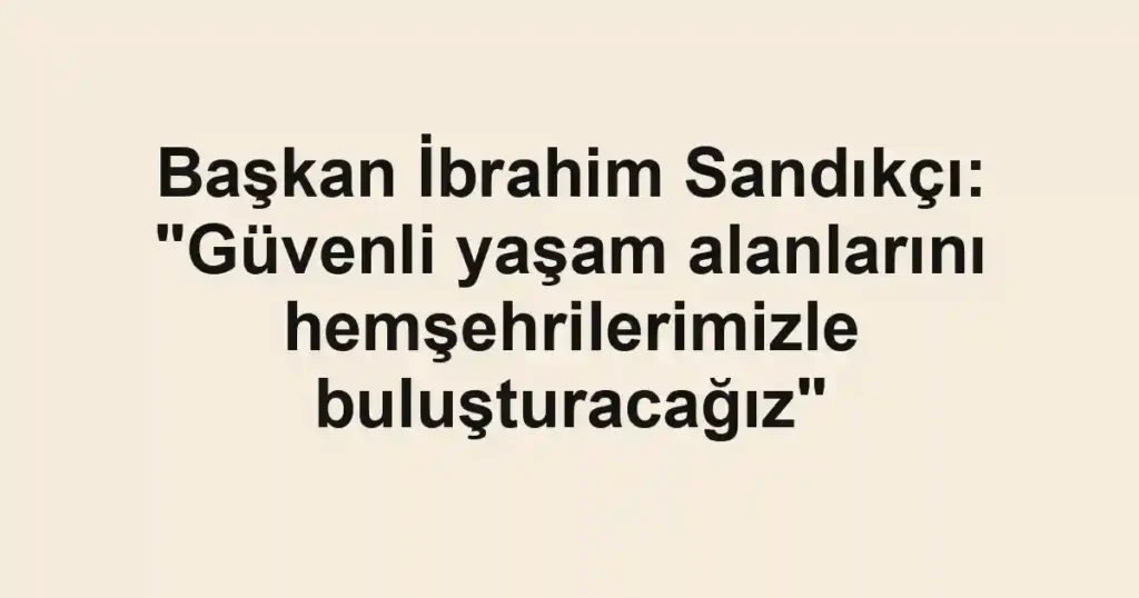 Başkan İbrahim Sandıkçı: "Güvenli yaşam alanlarını hemşehrilerimizle buluşturacağız"