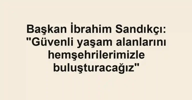 Başkan İbrahim Sandıkçı: "Güvenli yaşam alanlarını hemşehrilerimizle buluşturacağız"