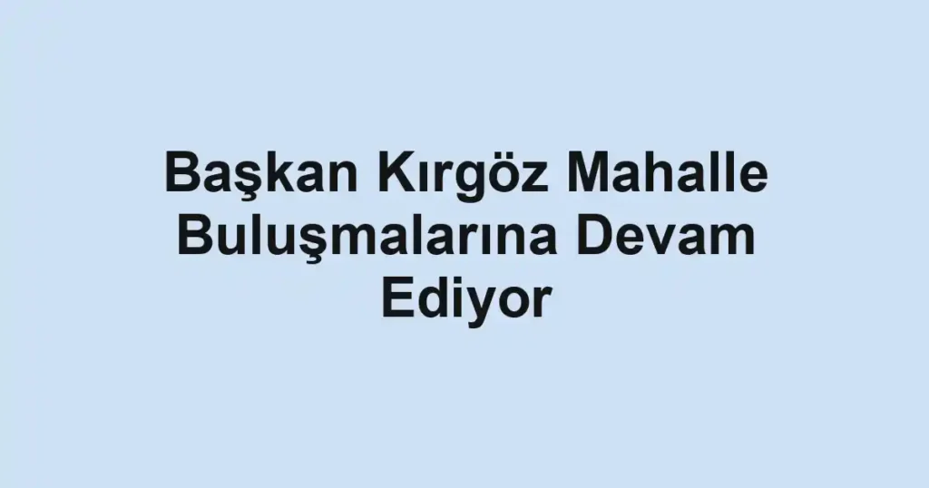 Başkan Kırgöz Mahalle Buluşmalarına Devam Ediyor