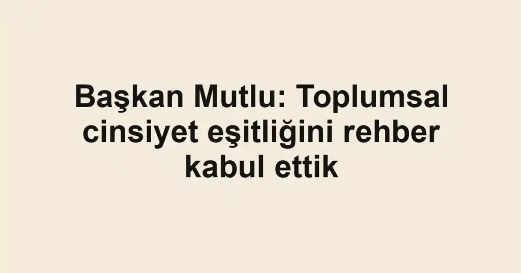 Başkan Mutlu: Toplumsal cinsiyet eşitliğini rehber kabul ettik