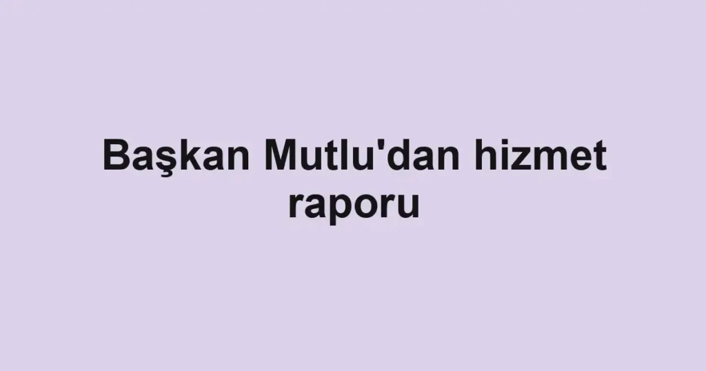 Başkan Mutlu'dan hizmet raporu