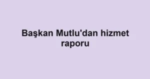 Başkan Mutlu'dan hizmet raporu