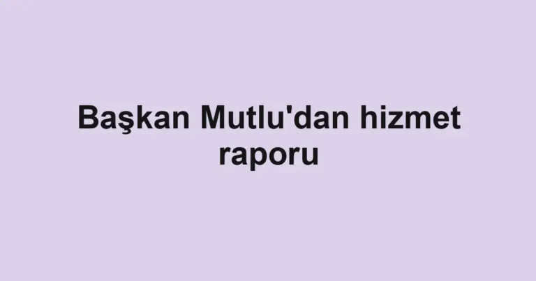 Başkan Mutlu'dan hizmet raporu
