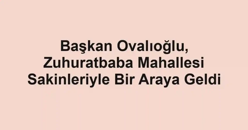 Başkan Ovalıoğlu, Zuhuratbaba Mahallesi Sakinleriyle Bir Araya Geldi