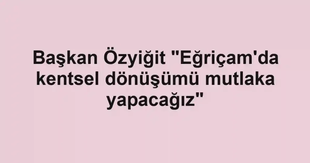 Başkan Özyiğit "Eğriçam'da kentsel dönüşümü mutlaka yapacağız"