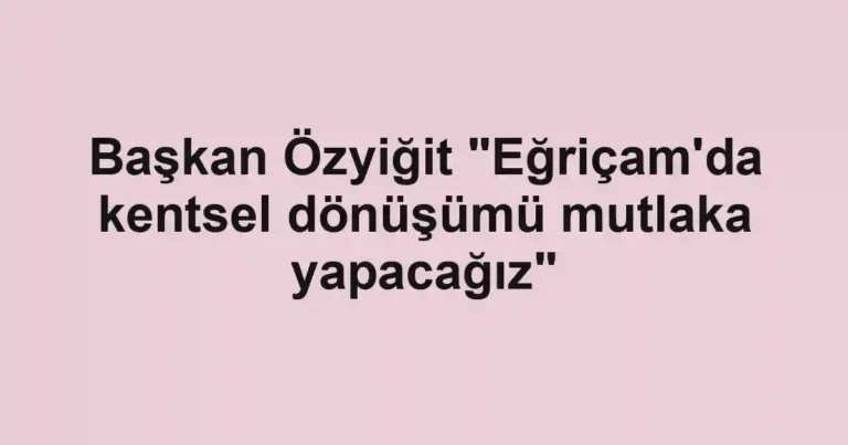 Başkan Özyiğit "Eğriçam'da kentsel dönüşümü mutlaka yapacağız"