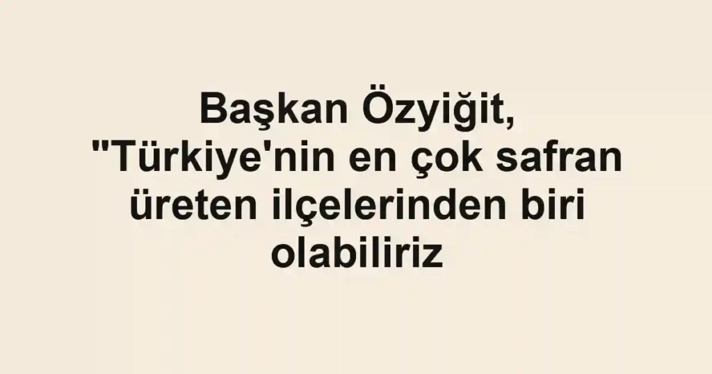Başkan Özyiğit, "Türkiye'nin en çok safran üreten ilçelerinden biri olabiliriz