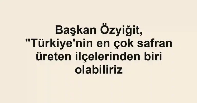 Başkan Özyiğit, "Türkiye'nin en çok safran üreten ilçelerinden biri olabiliriz