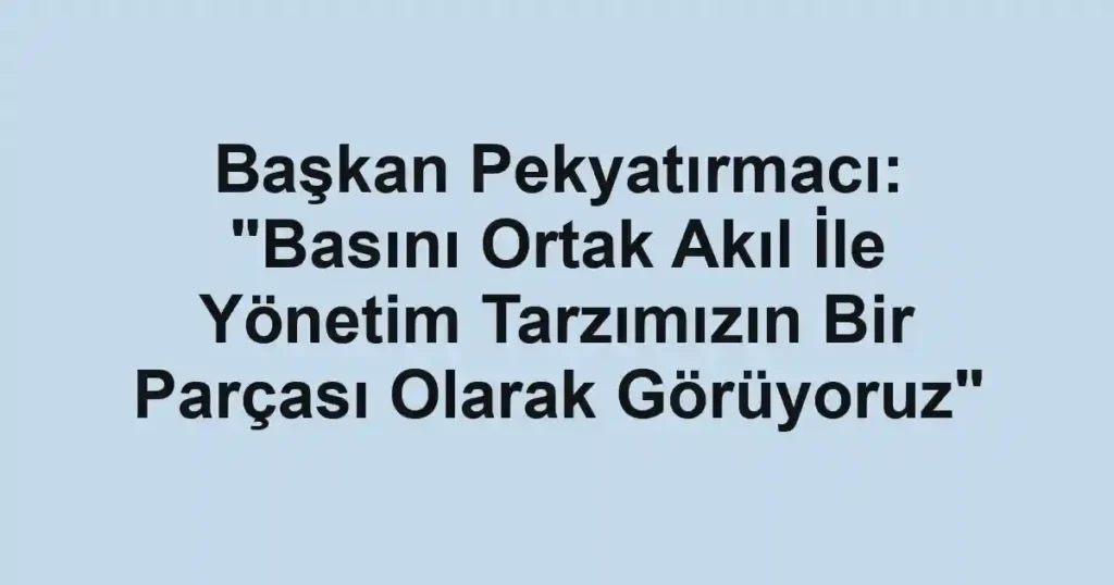 Başkan Pekyatırmacı: "Basını Ortak Akıl İle Yönetim Tarzımızın Bir Parçası Olarak Görüyoruz"
