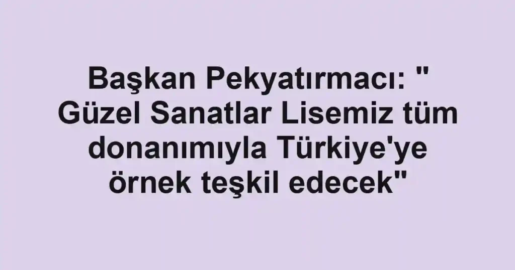 Başkan Pekyatırmacı: " Güzel Sanatlar Lisemiz tüm donanımıyla Türkiye'ye örnek teşkil edecek"