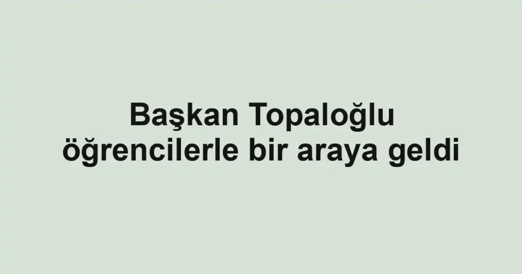 Başkan Topaloğlu öğrencilerle bir araya geldi