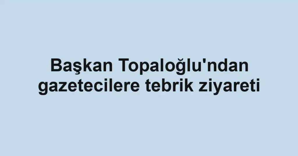 Başkan Topaloğlu'ndan gazetecilere tebrik ziyareti