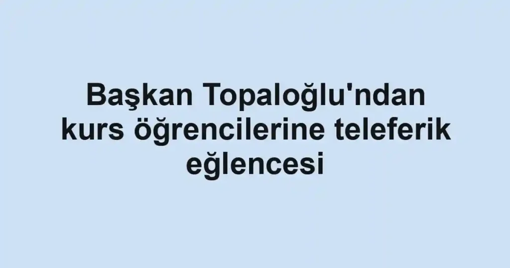 Başkan Topaloğlu'ndan kurs öğrencilerine teleferik eğlencesi