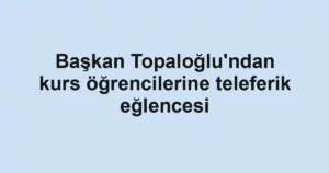 Başkan Topaloğlu'ndan kurs öğrencilerine teleferik eğlencesi