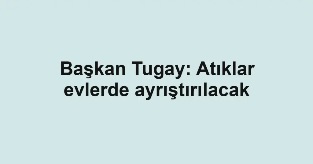 Başkan Tugay: Atıklar evlerde ayrıştırılacak